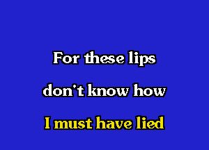 For these lips

don't know how

I must have lied