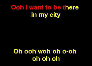 Ooh I want to be there
in my city

Oh ooh woh oh o-oh
oh oh oh