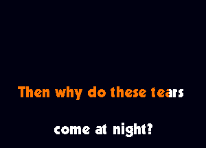 Then why do these tears

come at night?