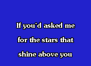 If you'd asked me

for Ihe stars that

shine above you
