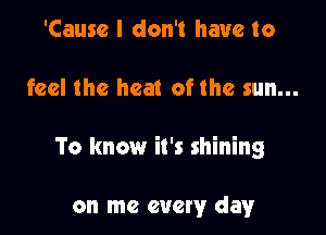 'Causc I don't have to

feel the heat of the sun...

To know it's shining

on me every day