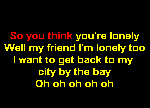 So you think you're lonely
Well my friend I'm lonely too

lwant to get back to my
city by the bay
Oh oh oh oh oh