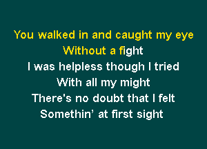 You walked in and caught my eye
Without a fight
I was helpless though I tried

With all my might
There's no doubt that I felt
Somethin' at first sight