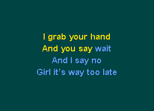 I grab your hand
And you say wait

And I say no
Girl itos way too late