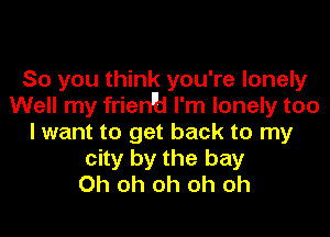 So you think you're lonely
Well my frien'b I'm lonely too

lwant to get back to my
city by the bay
Oh oh oh oh oh