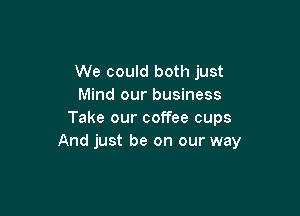 We could both just
Mind our business

Take our coffee cups
And just be on our way