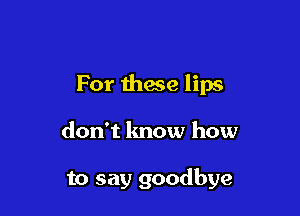 For these lips

don't know how

to say goodbye