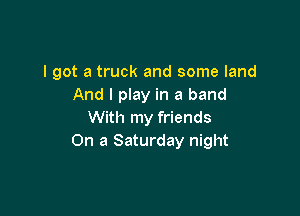 I got a truck and some land
And I play in a band

With my friends
On a Saturday night
