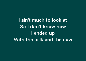 I ain't much to look at
80 I don't know how

I ended up
With the milk and the cow