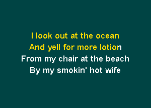I look out at the ocean
And yell for more lotion

From my chair at the beach
By my smokin' hot wife
