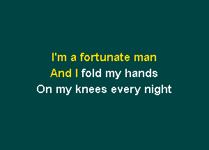 I'm a fortunate man
And I fold my hands

On my knees every night