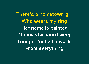 There s a hometown girl
Who wears my ring
Her name is painted

On my starboard wing
Tonight Pm half a world
From everything