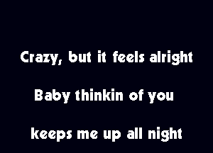 Crazy, but it feels alright

Baby thinkin of you

keeps me up all night