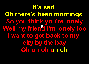 It's sad
Oh there's been mornings
So you think you're lonely
Well my frien'H I'm lonely too
I want to get back to my
city by the bay
Oh oh oh oh oh