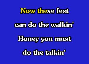 Now ihace feet

can do the walkin'

Honey you must

do the talkin'