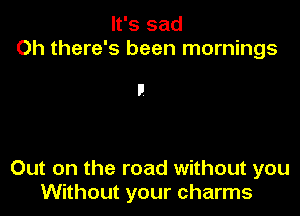 It's sad
Oh there's been mornings

Out on the road without you
Without your charms