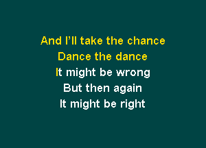 And Pll take the chance
Dance the dance
It might be wrong

But then again
It might be right