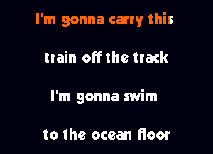 I'm gonna carry this

train off the track
I'm gonna swim

to the ocean fioor