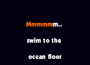 Mmmmmm

swim to the

ocean fioor