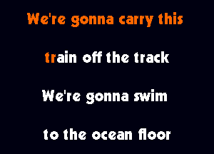 We're gonna carry this

train off the track

We're gonna swim

to the ocean floor