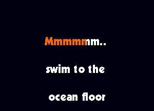 Mmmmmm

swim to the

ocean fioor