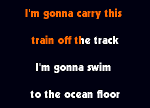 I'm gonna carry this

train off the track
I'm gonna swim

to the ocean fioor