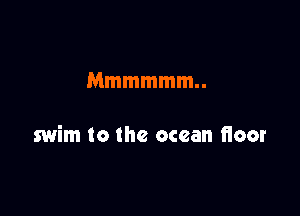 Mmmmmm

swim to the ocean floor