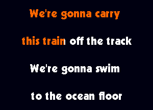 We're gonna cam!r

this train off the track

We're gonna swim

to the ocean floor