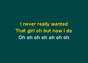 I never really wanted
That girl oh but now I do

Oh oh oh oh oh oh oh