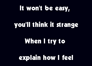 It won't be easy,

you'll think it strange

When I try to

explain how I feel