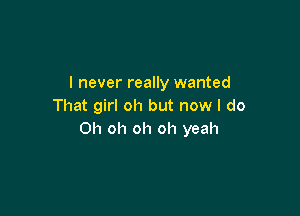 I never really wanted
That girl oh but now I do

Oh oh oh oh yeah