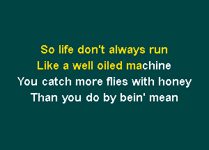 80 life don't always run
Like a well oiled machine

You catch more flies with honey
Than you do by bein' mean