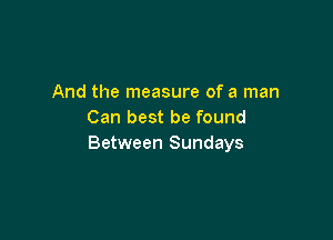 And the measure of a man
Can best be found

Between Sundays