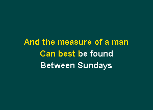 And the measure of a man
Can best be found

Between Sundays