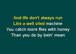 And life don't always run
Like a well oiled machine

You catch more flies with honey
Than you do by bein' mean