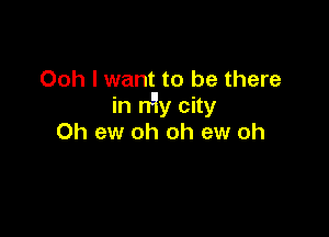 Ooh I want to be there
in n'ly city

0h ew oh oh ew oh