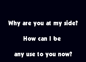 Why are you at my side?

How can I be

any use to you now?