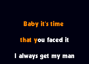 Baby it's time

that you faced it

I always get my man