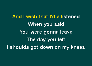 And I wish that I'd a listened
When you said
You were gonna leave

The day you left
I shoulda got down on my knees