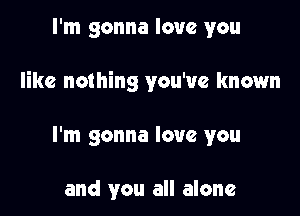 I'm gonna love you

like nothing you've known

I'm gonna love you

and you all alone