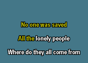 No one was saved

All the lonely people

Where do they all come from