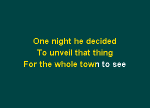 One night he decided
To unveil that thing

For the whole town to see
