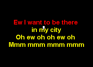 Ew I want to be there
in n'ly city

0h ew oh oh ew oh
Mmm mmm mmm mmm