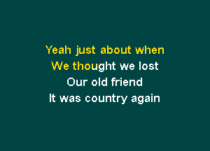Yeah just about when
We thought we lost

Our old friend
It was country again