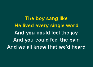 The boy sang like
He lived every single word
And you could feel the joy

And you could feel the pain
And we all knew that we'd heard