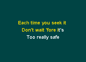 Each time you seek it
Don't wait 'fore it's

Too really safe