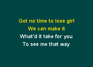 Got no time to lose girl
We can make it

What'd it take for you
To see me that way