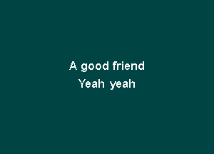 A good friend

Yeah yeah