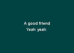 A good friend

Yeah yeah