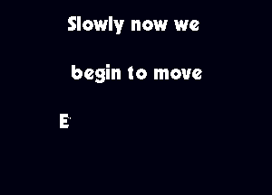 Slowly now we

begin to move